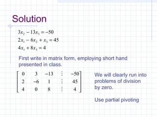 3 13 50
2 6 45
4 8 4
2 3
1 2 3
1 3
x x
x x x
x x
− = −
− + =
+ =
First write in matrix form, employing short hand
presented in class.
0 3 13 50
2 6 1 45
4 0 8 4
− −
−













We will clearly run into
problems of division
by zero.
Use partial pivoting
Solution
 