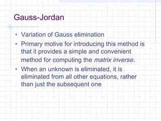 Gauss-Jordan
• Variation of Gauss elimination
• Primary motive for introducing this method is
that it provides a simple and convenient
method for computing the matrix inverse.
• When an unknown is eliminated, it is
eliminated from all other equations, rather
than just the subsequent one
 