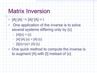 Matrix Inversion
• [A] [A] -1
= [A]-1
[A] = I
• One application of the inverse is to solve
several systems differing only by {c}
• [A]{x} = {c}
• [A]-1
[A] {x} = [A]-1
{c}
• [I]{x}={x}= [A]-1
{c}
• One quick method to compute the inverse is
to augment [A] with [I] instead of {c}
 