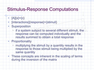 • [A]{x}={c}
• [interactions]{response}={stimuli}
• Superposition
• if a system subject to several different stimuli, the
response can be computed individually and the
results summed to obtain a total response
• Proportionality
• multiplying the stimuli by a quantity results in the
response to those stimuli being multiplied by the
same quantity
• These concepts are inherent in the scaling of terms
during the inversion of the matrix
Stimulus-Response Computations
 