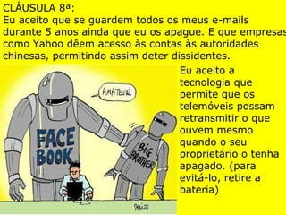 CLÁUSULA 8ª: Eu aceito que se guardem todos os meus e-mails durante 5 anos ainda que eu os apague. E que empresas como Yahoo dêem acesso às contas às autoridades chinesas, permitindo assim deter dissidentes. Eu aceito a tecnologia que permite que os telemóveis possam retransmitir o que ouvem mesmo quando o seu proprietário o tenha apagado. (para evitá-lo, retire a bateria) 