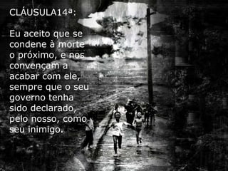 CLÁUSULA14ª: Eu aceito que se condene à morte o próximo, e nos convençam a acabar com ele, sempre que o seu governo tenha sido declarado, pelo nosso, como seu inimigo. 