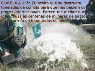 CLÁUSULA 15ª:  Eu aceito que se destruam toneladas de comida para que não baixem os preços internacionais. Parece-me melhor que oferecê-las às centenas de milhares de pessoas que morrem de fome todos os anos. 