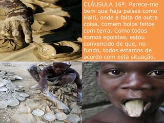 CLÁUSULA 16ª: Parece-me bem que haja países como Haiti, onde à falta de outra coisa, comem bolos feitos com terra. Como todos somos egoistas, estou convencido de que, no fundo, todos estamos de acordo com esta situação.   
