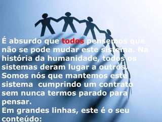 É absurdo que  todos  pensemos que não se pode mudar este sistema. Na história da humanidade, todos os sistemas deram lugar a outros.  Somos nós que mantemos este sistema  cumprindo um contrato sem nunca termos parado para pensar.  Em grandes linhas, este é o seu conteúdo: 