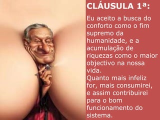 CLÁUSULA 1ª:  Eu aceito a busca do conforto como o fim supremo da humanidade, e a acumulação de riquezas como o maior objectivo na nossa vida.  Quanto mais infeliz for, mais consumirei, e assim contribuirei para o bom funcionamento do sistema. 