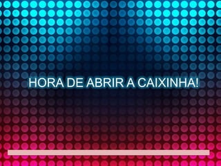 HORA DE ABRIR A CAIXINHA!

 