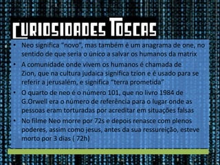 • Neo significa “novo”, mas também é um anagrama de one, no
sentido de que seria o único a salvar os humanos da matrix
• A comunidade onde vivem os humanos é chamada de
Zion, que na cultura judaica significa tzion e é usado para se
referir a jerusalém, e significa “terra prometida”
• O quarto de neo é o número 101, que no livro 1984 de
G.Orwell era o número de referência para o lugar onde as
pessoas eram torturadas por acreditar em situações falsas
• No filme Neo morre por 72s e depois renasce com plenos
poderes, assim como jesus, antes da sua ressureição, esteve
morto por 3 dias ( 72h)

 