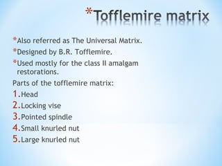 *Also referred as The Universal Matrix.
*Designed by B.R. Tofflemire.
*Used mostly for the class II amalgam
restorations.

Parts of the tofflemire matrix:

1.Head
2.Locking vise
3.Pointed spindle
4.Small knurled nut
5.Large knurled nut

 