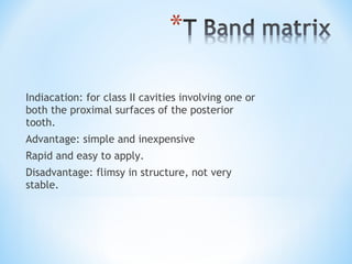 Indiacation: for class II cavities involving one or
both the proximal surfaces of the posterior
tooth.
Advantage: simple and inexpensive
Rapid and easy to apply.
Disadvantage: flimsy in structure, not very
stable.

 