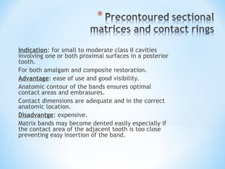 Indication: for small to moderate class II cavities
involving one or both proximal surfaces in a posterior
tooth.
For both amalgam and composite restoration.
Advantage: ease of use and good visibility.
Anatomic contour of the bands ensures optimal
contact areas and embrasures.
Contact dimensions are adequate and in the correct
anatomic location.
Disadvantge: expensive.
Matrix bands may become dented easily especially if
the contact area of the adjacent tooth is too close
preventing easy insertion of the band.

 