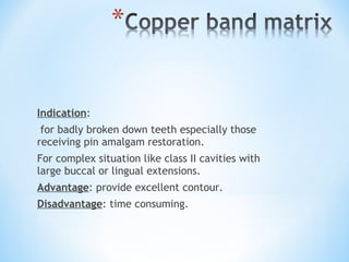 Indication:
for badly broken down teeth especially those
receiving pin amalgam restoration.
For complex situation like class II cavities with
large buccal or lingual extensions.
Advantage: provide excellent contour.
Disadvantage: time consuming.

 