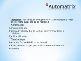 * Indication: for complex amalgam restoration especially when
one or more cusps are to be replaced.
* Advantages:
Convenient to use
Improved visibility due to lac k of interference from a
retainer.
Rapid application.
* Disadvantage:
Bands are flat and difficult to burnish
Cannot develop proper proximal contacts and contour.
expensive

 