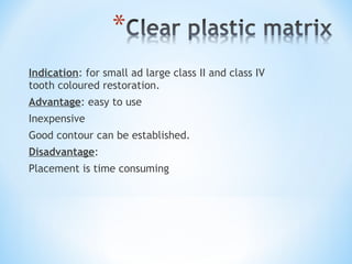 Indication: for small ad large class II and class IV
tooth coloured restoration.
Advantage: easy to use
Inexpensive
Good contour can be established.
Disadvantage:
Placement is time consuming

 