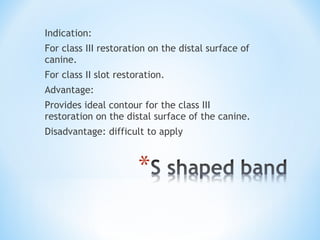Indication:
For class III restoration on the distal surface of
canine.
For class II slot restoration.
Advantage:
Provides ideal contour for the class III
restoration on the distal surface of the canine.
Disadvantage: difficult to apply

 