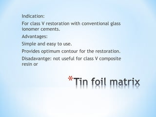 Indication:
For class V restoration with conventional glass
ionomer cements.
Advantages:
Simple and easy to use.
Provides optimum contour for the restoration.
Disadavantge: not useful for class V composite
resin or

 