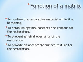 *To confine the restorative material while it is
hardening.

*To establish optimal contacts and contour for
the restoration.

*To prevent gingival overhangs of the
restoration.

*To provide an acceptable surface texture for
the restoration.

 