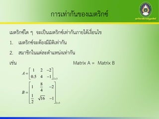 การเท่ากันของเมตริกซ์
เมตริกซ์ใด ๆ จะเป็นเมตริกซ์เท่ากันภายใต้เงื่อนไข
1. เมตริกซ์จะต้องมีมิติเท่ากัน
2. สมาชิกในแต่ละตาแหน่งเท่ากัน
เช่น Matrix A = Matrix B
2 3
2 3
1 2 2
0.5 4 1
8
1 2
4
1
16 1
2
x
x
A
B
 
   
 
 
  
 
  
 