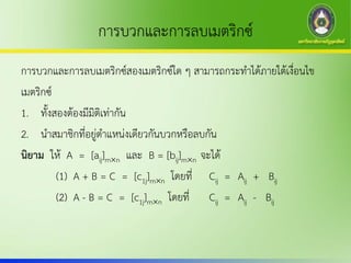 การบวกและการลบเมตริกซ์
การบวกและการลบเมตริกซ์สองเมตริกซ์ใด ๆ สามารถกระทาได้ภายใต้เงื่อนไข
เมตริกซ์
1. ทั้งสองต้องมีมิติเท่ากัน
2. นาสมาชิกที่อยู่ตาแหน่งเดียวกันบวกหรือลบกัน
นิยาม ให้ A = [aij]mn และ B = [bij]mn จะได้
(1) A + B = C = [c1j]mn โดยที่ Cij = Aij + Bij
(2) A - B = C = [c1j]mn โดยที่ Cij = Aij - Bij
 