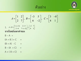 ตัวอย่าง
1.
จากโจทย์จงหาค่าของ
B – A =
(A + B ) + C =
(B + A) - C =
B – (A + C) =
A + ( B + C) =
1 2 3 5 3 8
, ,
2 7 6 2 4 1
A B C
      
            
1 ( 3) 2 5 2 7
2 6 7 ( 2) 8 5
A B
      
          
 