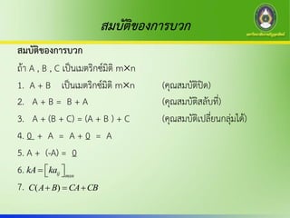 สมบัติของการบวก
สมบัติของการบวก
ถ้า A , B , C เป็นเมตริกซ์มิติ mn
1. A + B เป็นเมตริกซ์มิติ mn (คุณสมบัติปิด)
2. A + B = B + A (คุณสมบัติสลับที่)
3. A + (B + C) = (A + B ) + C (คุณสมบัติเปลี่ยนกลุ่มได้)
4. 0 + A = A + 0 = A
5. A + (-A) = 0
6.
7.
ij mxn
kA ka   
CBCABAC  )(
 
