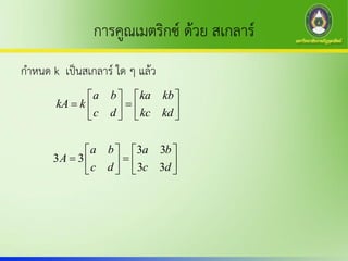 การคูณเมตริกซ์ ด้วย สเกลาร์
กาหนด k เป็นสเกลาร์ ใด ๆ แล้ว
a b ka kb
kA k
c d kc kd
   
    
   
3 3
3 3
3 3
a b a b
A
c d c d
   
    
   
 