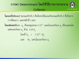 การหา Determinant โดยใช้วิธีการการกระจาย
Cofactor
ไมเนอร์(Minor) ของเมตริกซ์ A คือดีเทอร์มีแนนท์ของเมตริกซ์ A ที่เกิดจาก
การตัดแถว i และหลักที่ j ออก
โคแฟคเตอร์ของ aij คือผลคูณของ (-1)i+j และไมเนอร์ของ aij เขียนแทนโค
แฟคเตอร์ของ aij ด้วย Cof.Aij
โดยที่ Aij = (-1)I+j Mij
และ Mij แทนไมเนอร์ของ aij
 