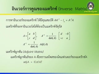 อินเวอร์การคูณของเมตริกซ์ (Inverse Matrix)
การหาอินเวอร์ของเมตริกซ์ ให้มีคุณสมบัติ AA-1 – In = A-1A
เมตริกซ์ที่จะหาอินเวอร์สได้ต้องเป็นเมตริกซ์จัตุรัส
เมตริกซ์ผูกพัน (Adjoint Matrix)
เมตริกซ์ผูกพันธ์ของ A คือทรานสโพสของโคแฟกเตอร์ของเมตริกซ์A
1
1
1
,
det( )
1
( )
det( )
a b d b
A A
c d c aA
A Adj A
A


   
       

adj.A = (Cof.A)t
 