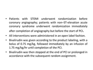 • Patients with STEMI underwent randomization before
coronary angiography; patients with non–ST-elevation acute
coronary syndrome underwent randomization immediately
after completion of angiography but before the start of PCI.
• All interventions were administered in an open label fashion.
• Bivalirudin was given according to the product labeling, with a
bolus of 0.75 mg/kg, followed immediately by an infusion of
1.75 mg/kg/hr until completion of the PCI.
• Bivalirudin was then stopped at the end of PCI or prolonged in
accordance with the subsequent random assignment.
 