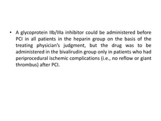 • A glycoprotein IIb/IIIa inhibitor could be administered before
PCI in all patients in the heparin group on the basis of the
treating physician’s judgment, but the drug was to be
administered in the bivalirudin group only in patients who had
periprocedural ischemic complications (i.e., no reflow or giant
thrombus) after PCI.
 