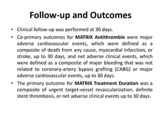 Follow-up and Outcomes
• Clinical follow-up was performed at 30 days.
• Co-primary outcomes for MATRIX Antithrombin were major
adverse cardiovascular events, which were defined as a
composite of death from any cause, myocardial infarction, or
stroke, up to 30 days, and net adverse clinical events, which
were defined as a composite of major bleeding that was not
related to coronary-artery bypass grafting (CABG) or major
adverse cardiovascular events, up to 30 days.
• The primary outcome for MATRIX Treatment Duration was a
composite of urgent target-vessel revascularization, definite
stent thrombosis, or net adverse clinical events up to 30 days.
 