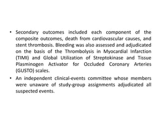 • Secondary outcomes included each component of the
composite outcomes, death from cardiovascular causes, and
stent thrombosis. Bleeding was also assessed and adjudicated
on the basis of the Thrombolysis in Myocardial Infarction
(TIMI) and Global Utilization of Streptokinase and Tissue
Plasminogen Activator for Occluded Coronary Arteries
(GUSTO) scales.
• An independent clinical-events committee whose members
were unaware of study-group assignments adjudicated all
suspected events.
 