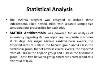 Statistical Analysis
• The MATRIX program was designed to include three
independent, albeit nested, trials, with separate sample-size
considerations prespecified for each trial.
• MATRIX Antithrombin was powered for an analysis of
superiority regarding its two coprimary composite outcomes
at 30 days. For major adverse cardiovascular events, the
expected rates of 6.0% in the heparin group and 4.2% in the
bivalirudin group; for net adverse clinical events, the expected
rates of 9.0% in the heparin group and 6.3% in the bivalirudin
group. These two between-group differences correspond to a
rate ratio of 0.70.
 