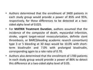• Authors determined that the enrollment of 3400 patients in
each study group would provide a power of 85% and 95%,
respectively, for these differences to be detected at a two-
sided alpha level of 0.025.
• For MATRIX Treatment Duration, authors assumed that the
incidence of the composite of death, myocardial infarction,
stroke, urgent target-vessel revascularization, definite stent
thrombosis, or BARC(bleeding academic reserch consortium)
type 3 or 5 bleeding at 30 days would be 10.0% with short-
term bivalirudin and 7.0% with prolonged bivalirudin,
corresponding again to a rate ratio of 0.70.
• Authors also determined that the enrollment of 1700 patients
in each study group would provide a power of 86% to detect
this difference at a two-sided alpha level of 0.05.
 