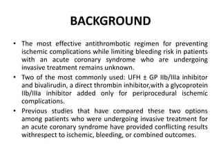 BACKGROUND
• The most effective antithrombotic regimen for preventing
ischemic complications while limiting bleeding risk in patients
with an acute coronary syndrome who are undergoing
invasive treatment remains unknown.
• Two of the most commonly used: UFH ± GP IIb/IIIa inhibitor
and bivalirudin, a direct thrombin inhibitor,with a glycoprotein
IIb/IIIa inhibitor added only for periprocedural ischemic
complications.
• Previous studies that have compared these two options
among patients who were undergoing invasive treatment for
an acute coronary syndrome have provided conflicting results
withrespect to ischemic, bleeding, or combined outcomes.
 