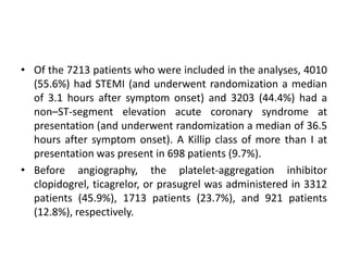 • Of the 7213 patients who were included in the analyses, 4010
(55.6%) had STEMI (and underwent randomization a median
of 3.1 hours after symptom onset) and 3203 (44.4%) had a
non–ST-segment elevation acute coronary syndrome at
presentation (and underwent randomization a median of 36.5
hours after symptom onset). A Killip class of more than I at
presentation was present in 698 patients (9.7%).
• Before angiography, the platelet-aggregation inhibitor
clopidogrel, ticagrelor, or prasugrel was administered in 3312
patients (45.9%), 1713 patients (23.7%), and 921 patients
(12.8%), respectively.
 