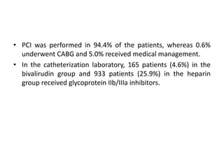 • PCI was performed in 94.4% of the patients, whereas 0.6%
underwent CABG and 5.0% received medical management.
• In the catheterization laboratory, 165 patients (4.6%) in the
bivalirudin group and 933 patients (25.9%) in the heparin
group received glycoprotein IIb/IIIa inhibitors.
 