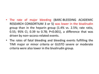 • The rate of major bleeding (BARC-BLEEDING ACADEMIC
RESEARCH CONSORTIUM 3 or 5) was lower in the bivalirudin
group than in the heparin group (1.4% vs. 2.5%; rate ratio,
0.55; 95% CI, 0.39 to 0.78; P<0.001), a difference that was
driven by non–access-related events.
• The rates of fatal bleeding and bleeding events fulfilling the
TIMI major or minor criteria or GUSTO severe or moderate
criteria were also lower in the bivalirudin group.
 