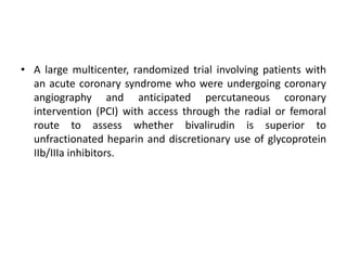 • A large multicenter, randomized trial involving patients with
an acute coronary syndrome who were undergoing coronary
angiography and anticipated percutaneous coronary
intervention (PCI) with access through the radial or femoral
route to assess whether bivalirudin is superior to
unfractionated heparin and discretionary use of glycoprotein
IIb/IIIa inhibitors.
 