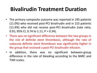 Bivalirudin Treatment Duration
• The primary composite outcome was reported in 195 patients
(11.0%) who received post-PCI bivalirudin and in 215 patients
(11.9%) who did not receive post-PCI bivalirudin (rate ratio,
0.91; 95% CI, 0.74 to 1.11; P = 0.34).
• There was no significant difference between the two groups in
the risk of definite stent thrombosis, although the rate of
subacute definite stent thrombosis was significantly higher in
the group that received a post-PCI bivalirudin infusion.
• In addition, there was no significant between-group
difference in the rate of bleeding according to the BARC and
TIMI scales.
 