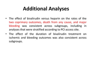 Additional Analyses
• The effect of bivalirudin versus heparin on the rates of the
two coprimary outcomes, death from any cause, and major
bleeding was consistent across subgroups, including in
analyses that were stratified according to PCI access site.
• The effect of the duration of bivalirudin treatment on
ischemic and bleeding outcomes was also consistent across
subgroups.
 