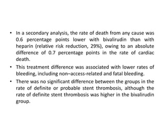• In a secondary analysis, the rate of death from any cause was
0.6 percentage points lower with bivalirudin than with
heparin (relative risk reduction, 29%), owing to an absolute
difference of 0.7 percentage points in the rate of cardiac
death.
• This treatment difference was associated with lower rates of
bleeding, including non–access-related and fatal bleeding.
• There was no significant difference between the groups in the
rate of definite or probable stent thrombosis, although the
rate of definite stent thrombosis was higher in the bivalirudin
group.
 