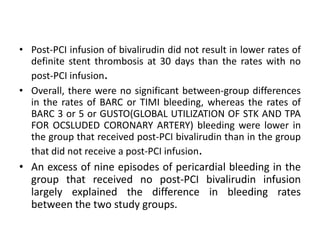 • Post-PCI infusion of bivalirudin did not result in lower rates of
definite stent thrombosis at 30 days than the rates with no
post-PCI infusion.
• Overall, there were no significant between-group differences
in the rates of BARC or TIMI bleeding, whereas the rates of
BARC 3 or 5 or GUSTO(GLOBAL UTILIZATION OF STK AND TPA
FOR OCSLUDED CORONARY ARTERY) bleeding were lower in
the group that received post-PCI bivalirudin than in the group
that did not receive a post-PCI infusion.
• An excess of nine episodes of pericardial bleeding in the
group that received no post-PCI bivalirudin infusion
largely explained the difference in bleeding rates
between the two study groups.
 