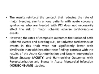 • The results reinforce the concept that reducing the rate of
major bleeding events among patients with acute coronary
syndromes who are treated with PCI does not necessarily
affect the risk of major ischemic adverse cardiovascular
events.
• However, the rates of composite outcomes that included both
ischemic events and bleeding (i.e., net adverse cardiovascular
events in this trial) were not significantly lower with
bivalirudin than with heparin; these findings contrast with the
results of the Acute Catheterization and Urgent Intervention
Triage Strategy (ACUITY) and Harmonizing Outcomes with
Revascularization and Stents in Acute Myocardial Infarction
(HORIZONS-AMI) studies.
 