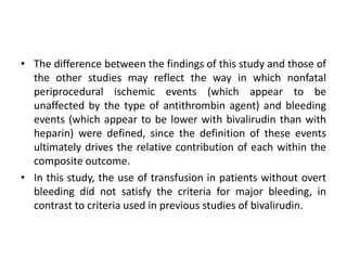 • The difference between the findings of this study and those of
the other studies may reflect the way in which nonfatal
periprocedural ischemic events (which appear to be
unaffected by the type of antithrombin agent) and bleeding
events (which appear to be lower with bivalirudin than with
heparin) were defined, since the definition of these events
ultimately drives the relative contribution of each within the
composite outcome.
• In this study, the use of transfusion in patients without overt
bleeding did not satisfy the criteria for major bleeding, in
contrast to criteria used in previous studies of bivalirudin.
 
