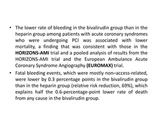 • The lower rate of bleeding in the bivalirudin group than in the
heparin group among patients with acute coronary syndromes
who were undergoing PCI was associated with lower
mortality, a finding that was consistent with those in the
HORIZONS-AMI trial and a pooled analysis of results from the
HORIZONS-AMI trial and the European Ambulance Acute
Coronary Syndrome Angiography (EUROMAX) trial.
• Fatal bleeding events, which were mostly non–access-related,
were lower by 0.3 percentage points in the bivalirudin group
than in the heparin group (relative risk reduction, 69%), which
explains half the 0.6-percentage-point lower rate of death
from any cause in the bivalirudin group.
 
