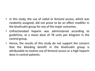 • In this study, the use of radial or femoral access, which was
randomly assigned, did not prove to be an effect modifier in
the bivalirudin group for any of the major outcomes.
• Unfractionated heparin was administered according to
guidelines, at a mean dose of 78 units per kilogram in the
control group.
• Hence, the results of this study do not support the concern
that the bleeding benefit in the bivalirudin group is
attributable to routine use of femoral access or a high heparin
dose in control patients.
 