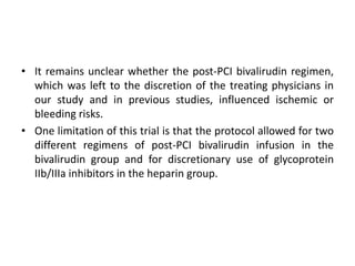 • It remains unclear whether the post-PCI bivalirudin regimen,
which was left to the discretion of the treating physicians in
our study and in previous studies, influenced ischemic or
bleeding risks.
• One limitation of this trial is that the protocol allowed for two
different regimens of post-PCI bivalirudin infusion in the
bivalirudin group and for discretionary use of glycoprotein
IIb/IIIa inhibitors in the heparin group.
 