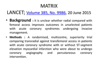 MATRIX
LANCET; Volume 385, No. 9986, 20 June 2015
• Background : It is unclear whether radial compared with
femoral access improves outcomes in unselected patients
with acute coronary syndromes undergoing invasive
management.
• Methods : A randomised, multicentre, superiority trial
comparing transradial against transfemoral access in patients
with acute coronary syndrome with or without ST-segment
elevation myocardial infarction who were about to undergo
coronary angiography and percutaneous coronary
intervention.
 