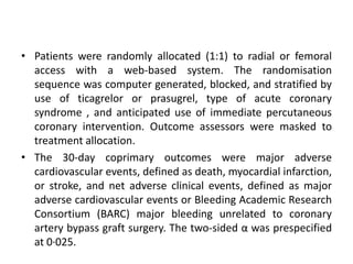 • Patients were randomly allocated (1:1) to radial or femoral
access with a web-based system. The randomisation
sequence was computer generated, blocked, and stratified by
use of ticagrelor or prasugrel, type of acute coronary
syndrome , and anticipated use of immediate percutaneous
coronary intervention. Outcome assessors were masked to
treatment allocation.
• The 30-day coprimary outcomes were major adverse
cardiovascular events, defined as death, myocardial infarction,
or stroke, and net adverse clinical events, defined as major
adverse cardiovascular events or Bleeding Academic Research
Consortium (BARC) major bleeding unrelated to coronary
artery bypass graft surgery. The two-sided α was prespecified
at 0·025.
 